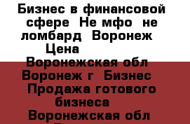 Бизнес в финансовой сфере. Не мфо, не ломбард, Воронеж › Цена ­ 400 000 - Воронежская обл., Воронеж г. Бизнес » Продажа готового бизнеса   . Воронежская обл.,Воронеж г.